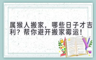  属猴人搬家，哪些日子才吉利？帮你避开搬家霉运！ 