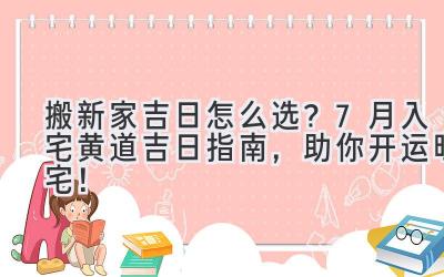   搬新家吉日怎么选？7月入宅黄道吉日指南，助你开运旺宅！ 