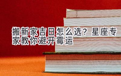   搬新家吉日怎么选？星座专家教你避开霉运  