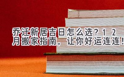   乔迁新居吉日怎么选？12月搬家指南，让你好运连连！ 