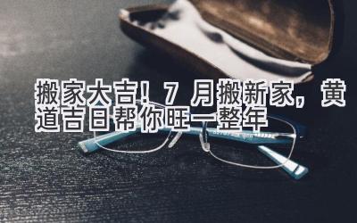  搬家大吉！7月搬新家，黄道吉日帮你旺一整年 