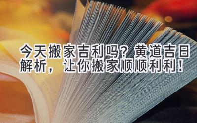  今天搬家吉利吗？黄道吉日解析，让你搬家顺顺利利！ 