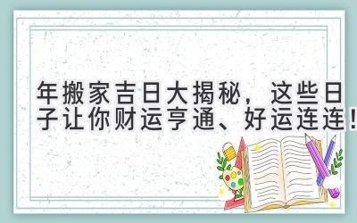  2023年搬家吉日大揭秘，这些日子让你财运亨通、好运连连！ 