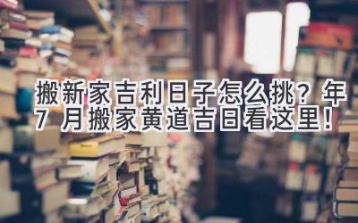   搬新家吉利日子怎么挑？2024年7月搬家黄道吉日看这里！ 