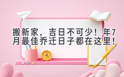   搬新家，吉日不可少！2024年7月最佳乔迁日子都在这里！ 