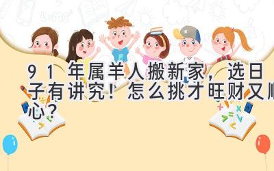  91年属羊人搬新家，选日子有讲究！怎么挑才旺财又顺心？ 