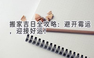  2023搬家吉日全攻略：避开霉运，迎接好运！ 