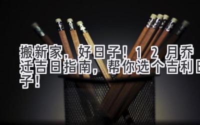  搬新家，好日子！12月乔迁吉日指南，帮你选个吉利日子！ 