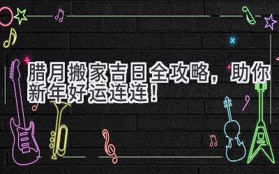  腊月搬家吉日全攻略，助你新年好运连连！ 