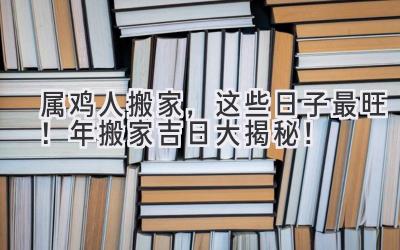   属鸡人搬家，这些日子最旺！2023年搬家吉日大揭秘！ 