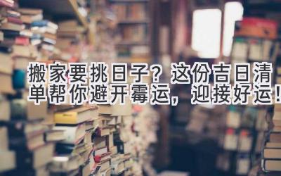  搬家要挑日子？这份吉日清单帮你避开霉运，迎接好运！ 