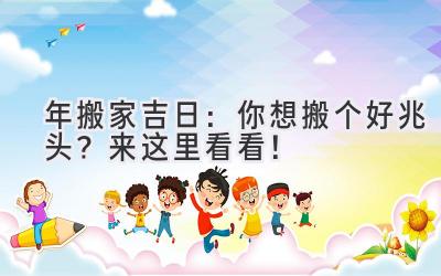  2024年搬家吉日：你想搬个好兆头？来这里看看！ 