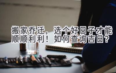  搬家乔迁，选个好日子才能顺顺利利！如何查询吉日？  