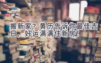   搬新家？黄历告诉你最佳吉日，好运满满住新房！ 