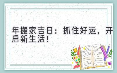  2024年搬家吉日：抓住好运，开启新生活！ 