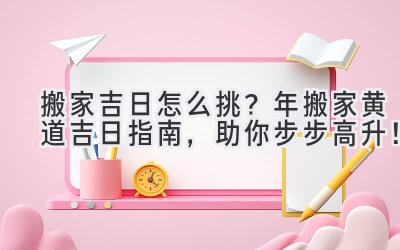  搬家吉日怎么挑？2023年搬家黄道吉日指南，助你步步高升！ 