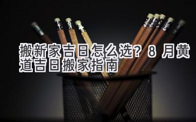   搬新家吉日怎么选？8月黄道吉日搬家指南  