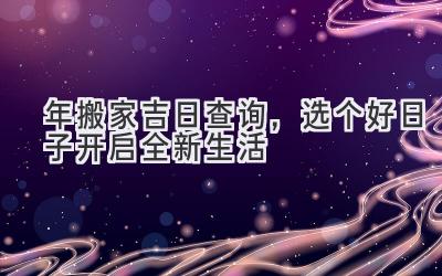   2023年搬家吉日查询，选个好日子开启全新生活 