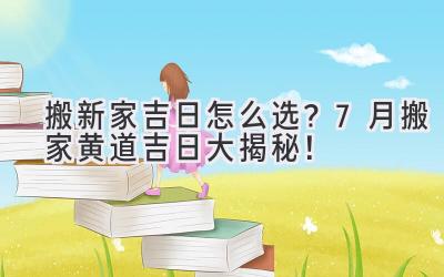   搬新家吉日怎么选？7月搬家黄道吉日大揭秘！  