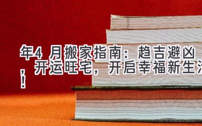   2024年4月搬家指南：趋吉避凶，开运旺宅，开启幸福新生活！ 