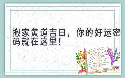   2024搬家黄道吉日，你的好运密码就在这里！ 