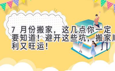  7月份搬家，这几点你一定要知道！避开这些坑，搬家顺利又旺运！ 