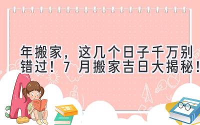  2023年搬家，这几个日子千万别错过！7月搬家吉日大揭秘！ 