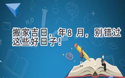   搬家吉日，2024年8月，别错过这些好日子！ 