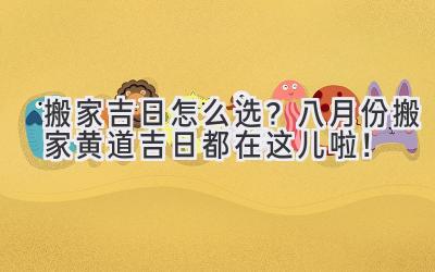  搬家吉日怎么选？八月份搬家黄道吉日都在这儿啦！ 