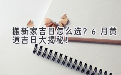  搬新家吉日怎么选？6月黄道吉日大揭秘！ 