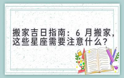   搬家吉日指南：6月搬家，这些星座需要注意什么？ 