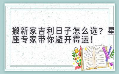   搬新家吉利日子怎么选？星座专家带你避开霉运！ 