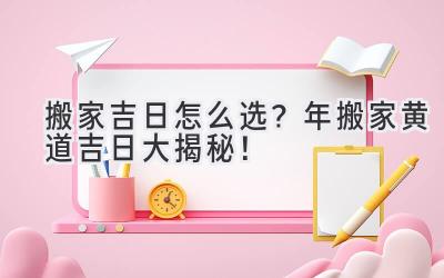   搬家吉日怎么选？2023年搬家黄道吉日大揭秘！ 