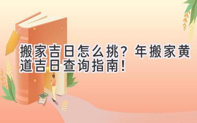  搬家吉日怎么挑？2024年搬家黄道吉日查询指南！ 