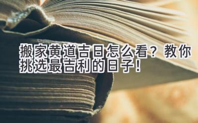   搬家黄道吉日怎么看？教你挑选最吉利的日子！ 