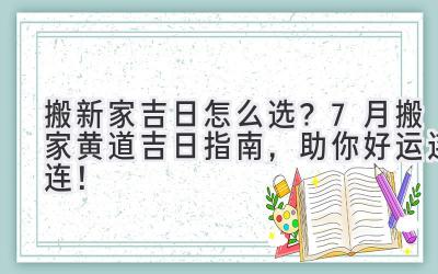  搬新家吉日怎么选？7月搬家黄道吉日指南，助你好运连连！ 