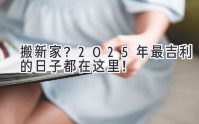   搬新家？2025年最吉利的日子都在这里！  