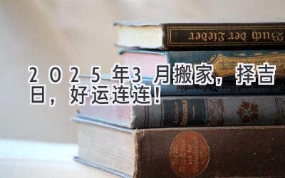  2025年3月搬家，择吉日，好运连连！ 