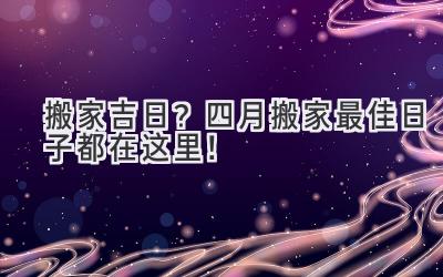  搬家吉日？四月搬家最佳日子都在这里！ 