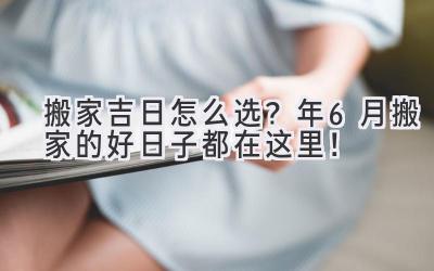   搬家吉日怎么选？2024年6月搬家的好日子都在这里！ 