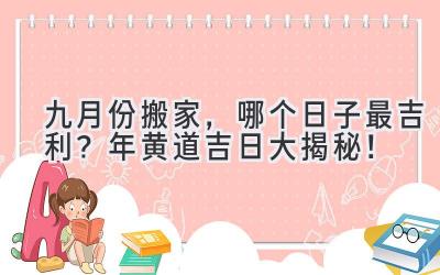   九月份搬家，哪个日子最吉利？2024年黄道吉日大揭秘！ 