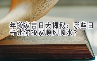   2024年搬家吉日大揭秘：哪些日子让你搬家顺风顺水？ 