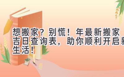  想搬家？别慌！2023年最新搬家吉日查询表，助你顺利开启新生活！ 