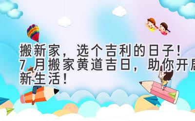   搬新家，选个吉利的日子！7月搬家黄道吉日，助你开启新生活！ 