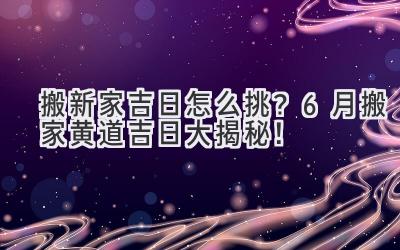   搬新家吉日怎么挑？6月搬家黄道吉日大揭秘！ 