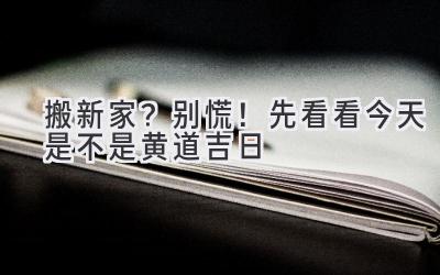  搬新家？别慌！先看看今天是不是黄道吉日 