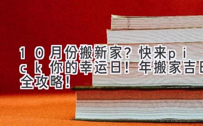  10月份搬新家？快来pick你的幸运日！2023年搬家吉日全攻略！ 