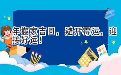  2024年搬家吉日，避开霉运，迎接好运！ 