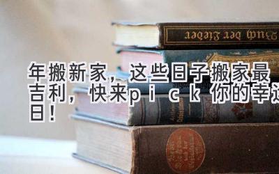  2023年搬新家，这些日子搬家最吉利，快来pick你的幸运日！ 