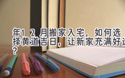   2023年12月搬家入宅，如何选择黄道吉日，让新家充满好运？ 